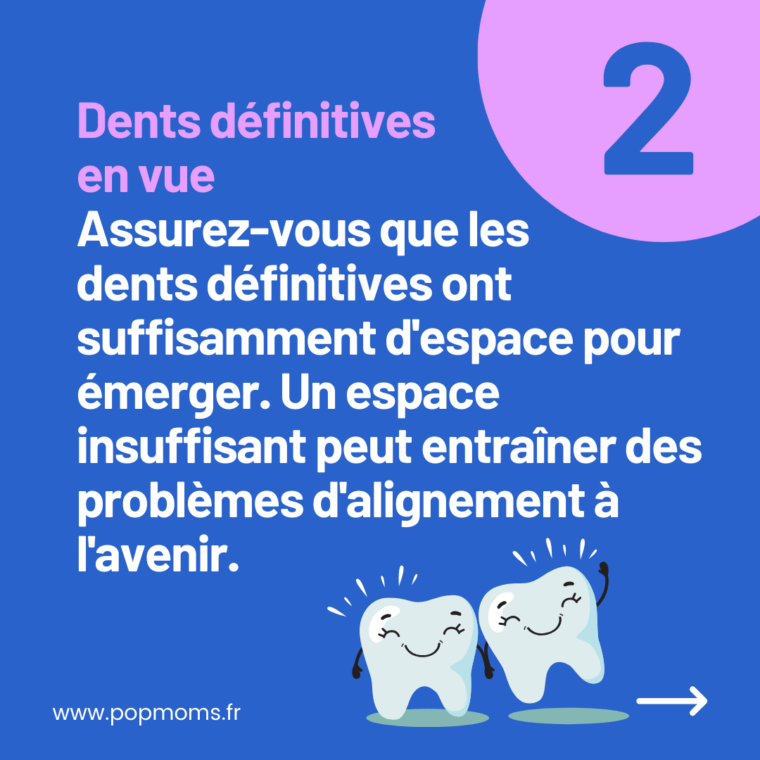 CONSEIL N°2 : Dents définitives en vue

Assurez-vous que les dents définitives ont suffisamment d'espace pour émerger. Un espace insuffisant peut entraîner des problèmes d'alignement à l'avenir.