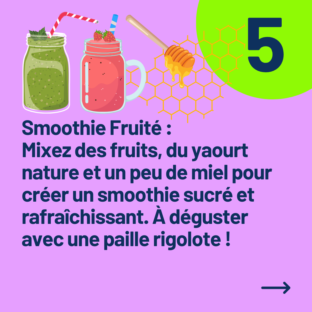 Smoothie Fruité : 
Mixez des fruits, du yaourt nature et un peu de miel pour créer un smoothie sucré et rafraîchissant. À déguster avec une paille rigolote !