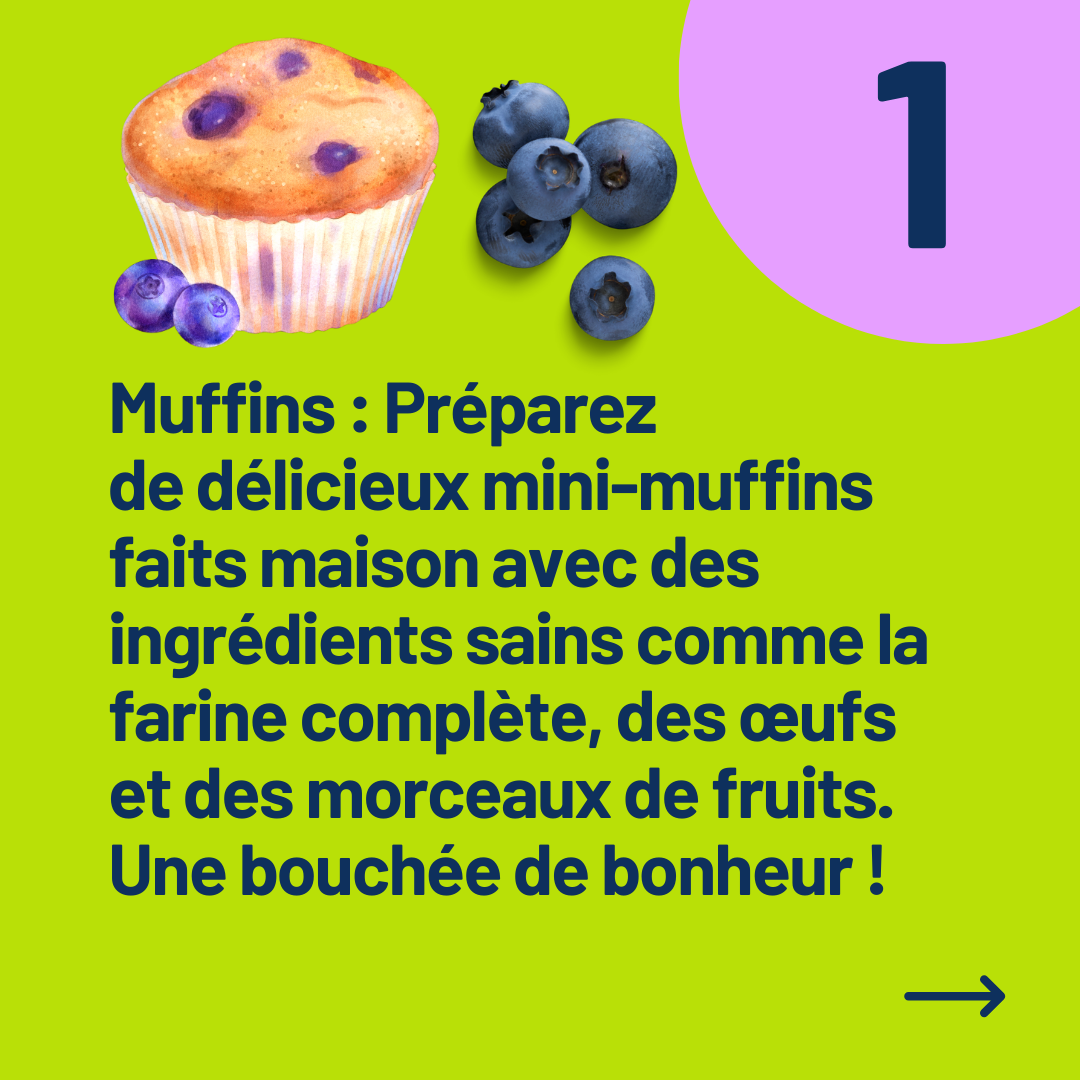 Muffins : Préparez 
de délicieux mini-muffins faits maison avec des ingrédients sains comme la farine complète, des œufs et des morceaux de fruits. Une bouchée de bonheur !