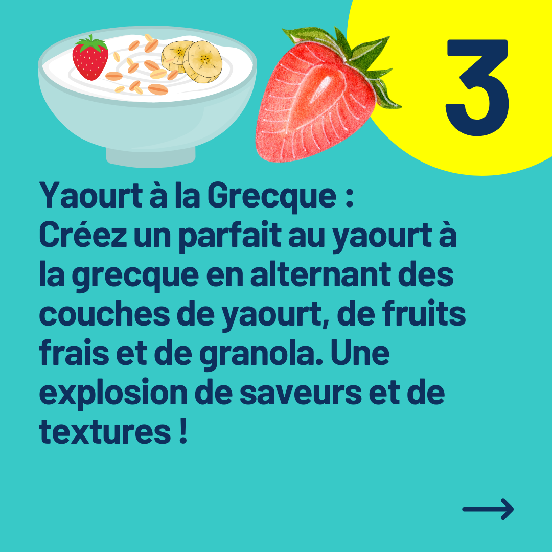 Yaourt à la Grecque : 
Créez un parfait au yaourt à la grecque en alternant des couches de yaourt, de fruits frais et de granola. Une explosion de saveurs et de textures !