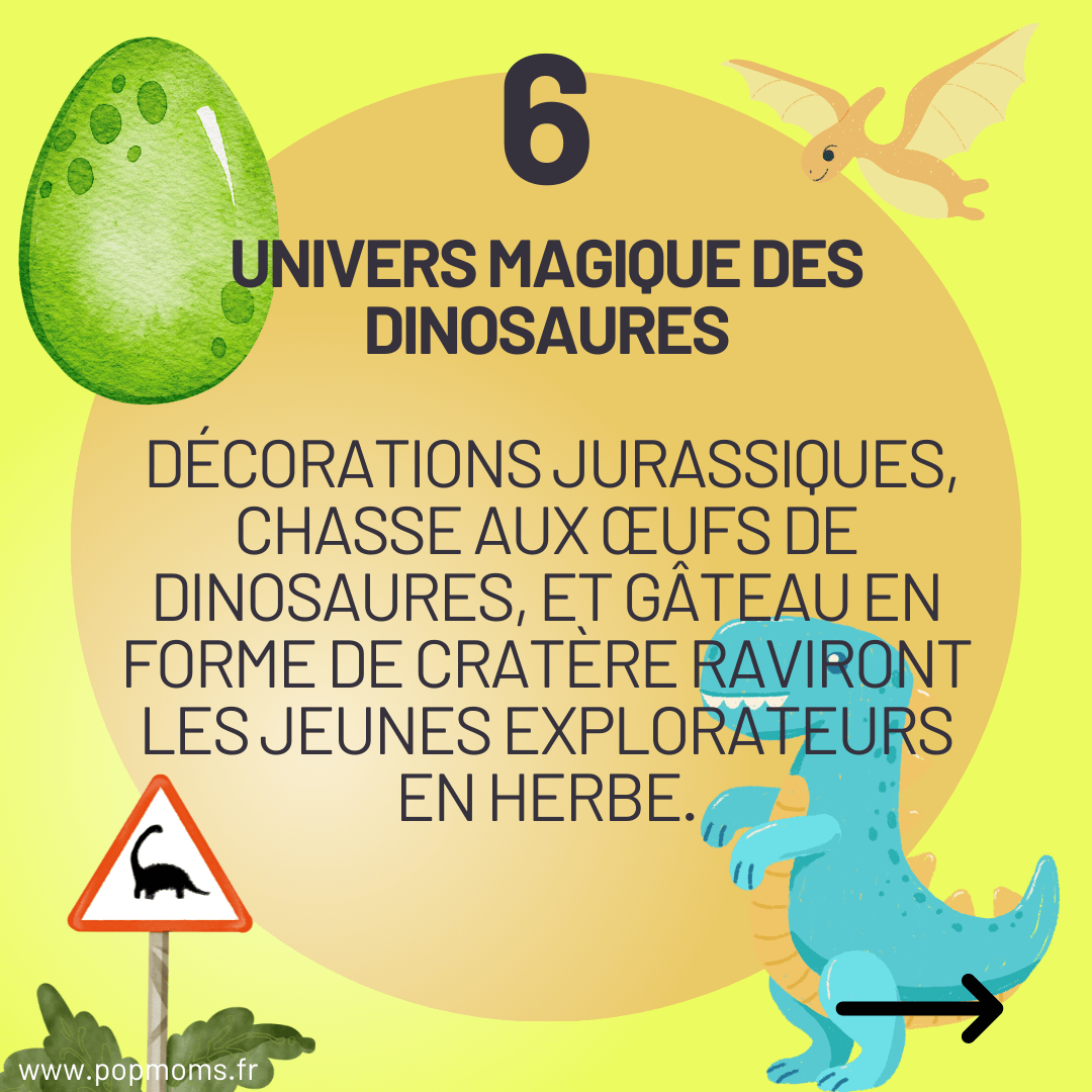 6ème thème d'anniversaire : L'Univers Magique des Dinosaures
Décorations jurassiques, chasse aux œufs de dinosaures, et gâteau en forme de cratère raviront
les jeunes explorateurs en herbe.