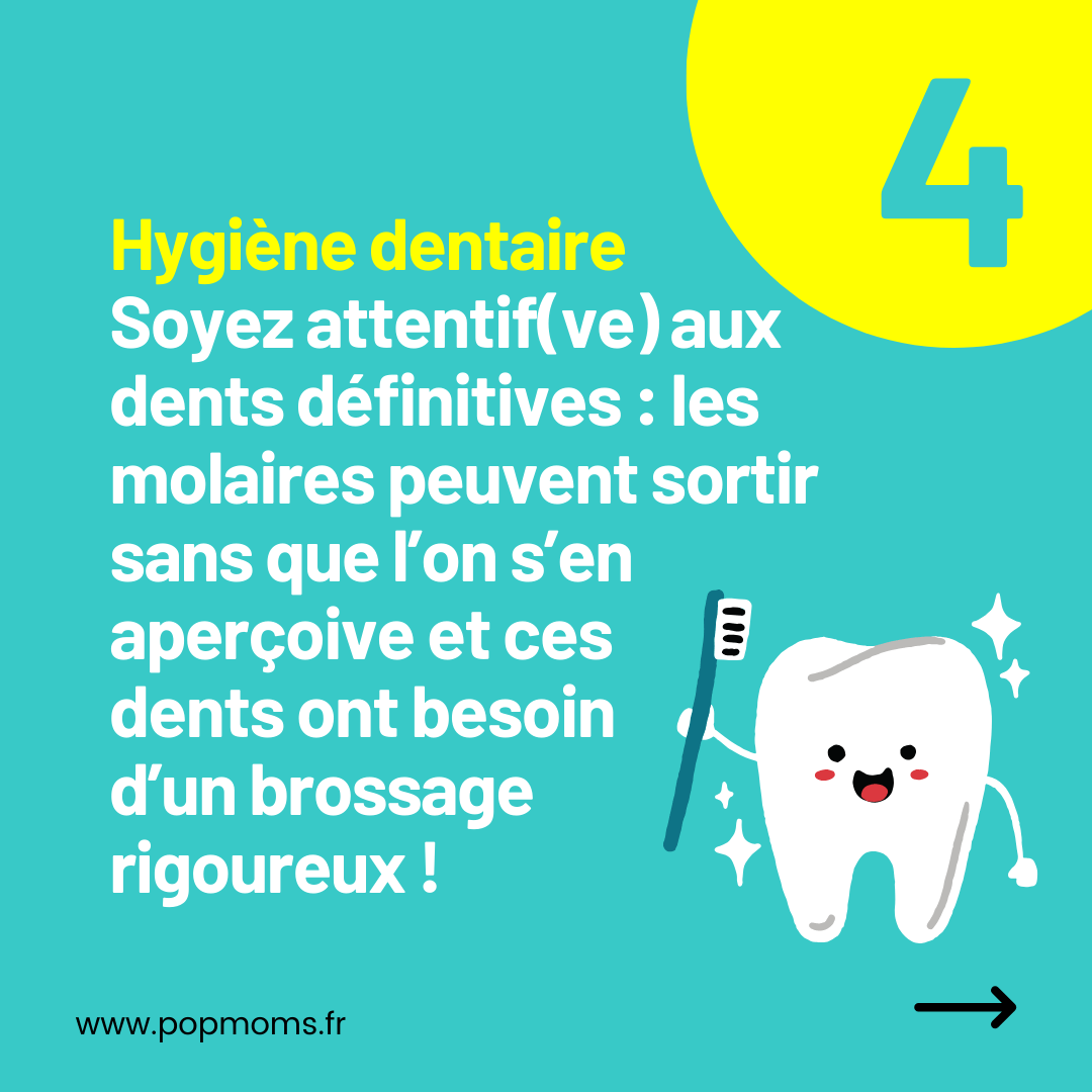 CONSEIL N°4 : Hygiène dentaire

Soyez attentif(ve) aux dents définitives : les molaires peuvent sortir sans que l’on s’en aperçoive et ces 
dents ont besoin d’un brossage rigoureux !